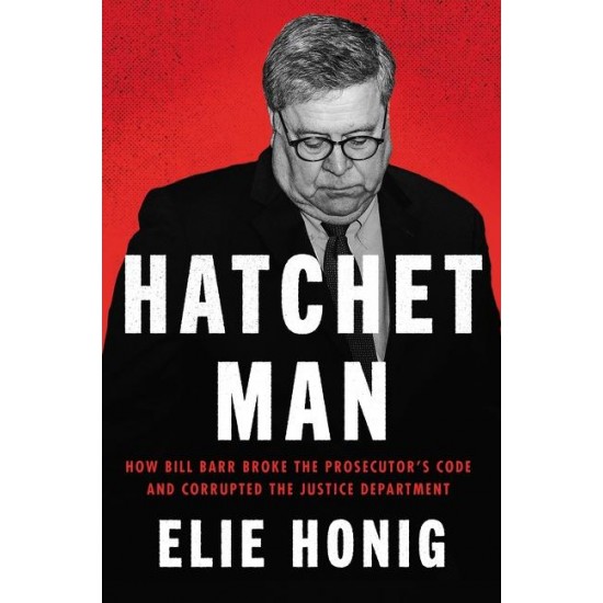 Hatchet Man: How Bill Barr Broke the Prosecutor's Code and Corrupted the Justice Department  by Elie Honig - Hardback